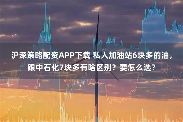 沪深策略配资APP下载 私人加油站6块多的油，跟中石化7块多有啥区别？要怎么选？