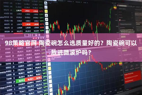 98策略官网 陶瓷碗怎么选质量好的？陶瓷碗可以放进微波炉吗？
