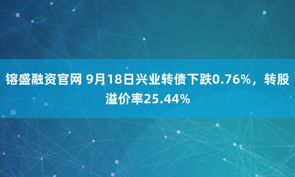 镕盛融资官网 9月18日兴业转债下跌0.76%，转股溢价率25.44%