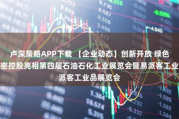 卢深策略APP下载 【企业动态】创新开放 绿色智能｜中密控股亮相第四届石油石化工业展览会暨易派客工业品展览会