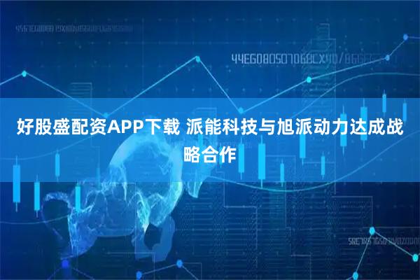 好股盛配资APP下载 派能科技与旭派动力达成战略合作