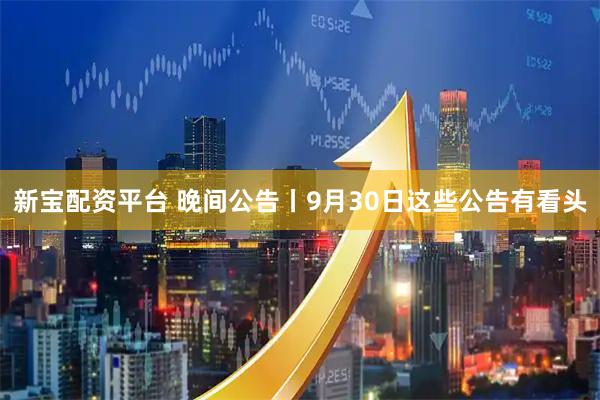新宝配资平台 晚间公告丨9月30日这些公告有看头