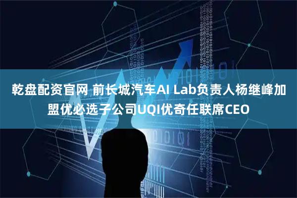 乾盘配资官网 前长城汽车AI Lab负责人杨继峰加盟优必选子公司UQI优奇任联席CEO