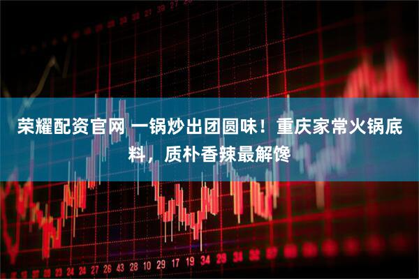 荣耀配资官网 一锅炒出团圆味!重庆家常火锅底料,质朴香辣最解馋