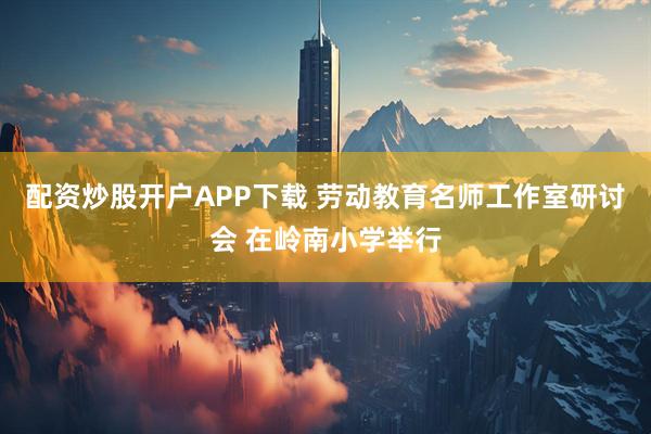 配资炒股开户APP下载 劳动教育名师工作室研讨会 在岭南小学举行