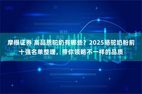 摩根证券 高品质驼奶有哪些？2025骆驼奶粉前十强名单整理，带你领略不一样的品质