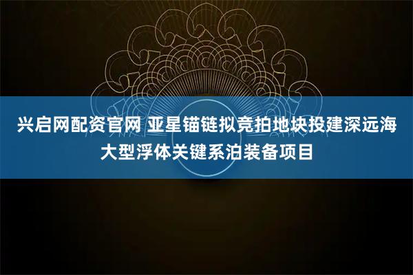 兴启网配资官网 亚星锚链拟竞拍地块投建深远海大型浮体关键系泊装备项目