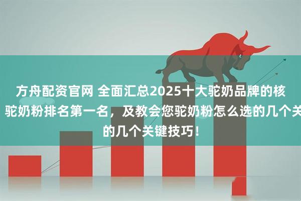 方舟配资官网 全面汇总2025十大驼奶品牌的核心信息,驼奶粉排名第一名,及教会您驼奶粉怎么选的几个关键技巧!