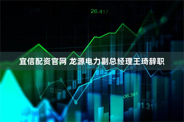 宜信配资官网 龙源电力副总经理王琦辞职