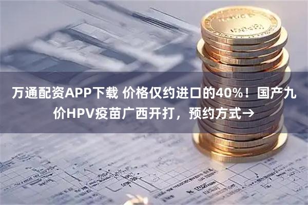 万通配资APP下载 价格仅约进口的40%！国产九价HPV疫苗广西开打，预约方式→