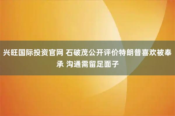 兴旺国际投资官网 石破茂公开评价特朗普喜欢被奉承 沟通需留足面子