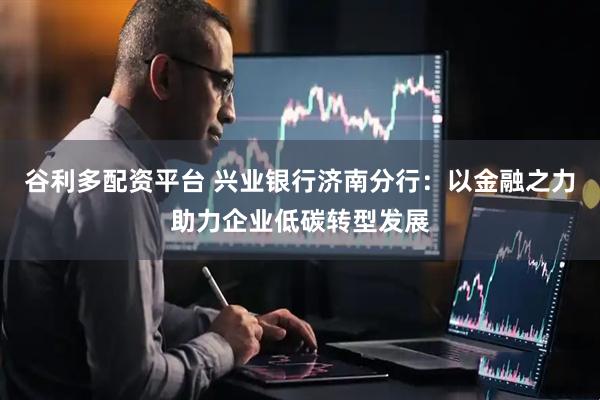 谷利多配资平台 兴业银行济南分行:以金融之力助力企业低碳转型发展