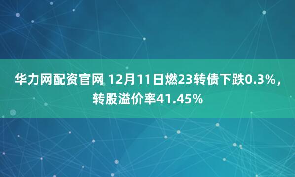 华力网配资官网 12月11日燃23转债下跌0.3%,转股溢价率41.45%