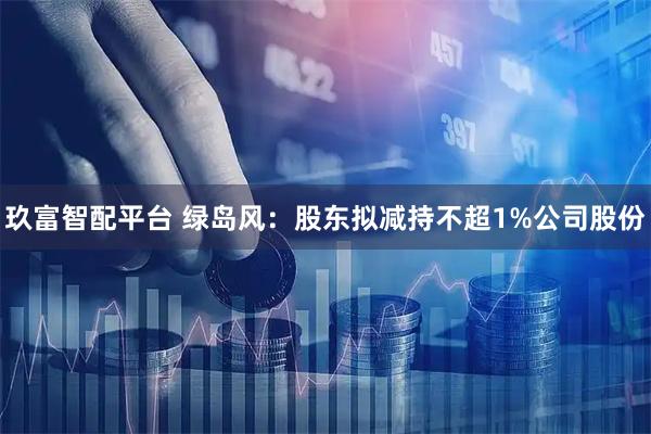 玖富智配平台 绿岛风:股东拟减持不超1%公司股份