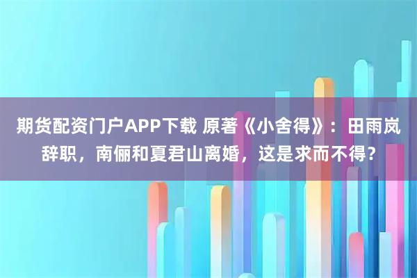 期货配资门户APP下载 原著《小舍得》：田雨岚辞职，南俪和夏君山离婚，这是求而不得？