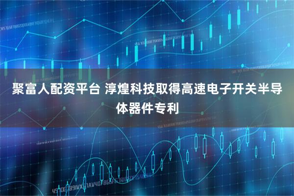 聚富人配资平台 淳煌科技取得高速电子开关半导体器件专利