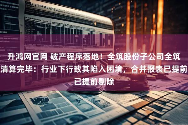 升鸿网官网 破产程序落地！全筑股份子公司全筑木业清算完毕：行业下行致其陷入困境，合并报表已提前剔除