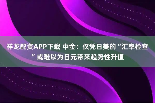 祥龙配资APP下载 中金：仅凭日美的“汇率检查”或难以为日元带来趋势性升值