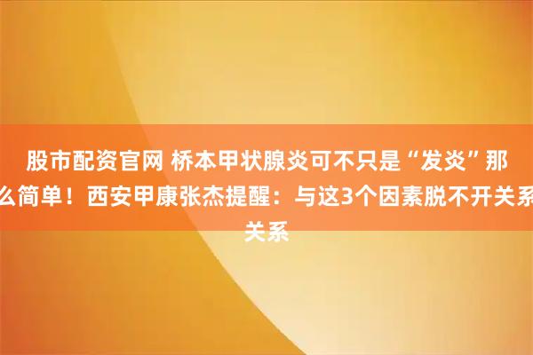 股市配资官网 桥本甲状腺炎可不只是“发炎”那么简单！西安甲康张杰提醒：与这3个因素脱不开关系