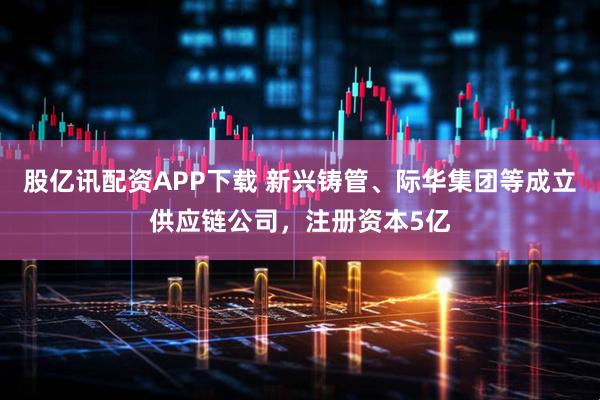 股亿讯配资APP下载 新兴铸管、际华集团等成立供应链公司，注册资本5亿