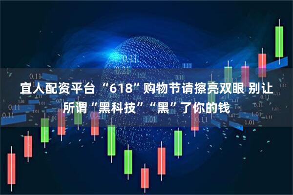 宜人配资平台 “618”购物节请擦亮双眼 别让所谓“黑科技”“黑”了你的钱