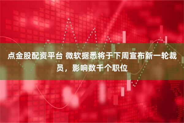 点金股配资平台 微软据悉将于下周宣布新一轮裁员，影响数千个职位