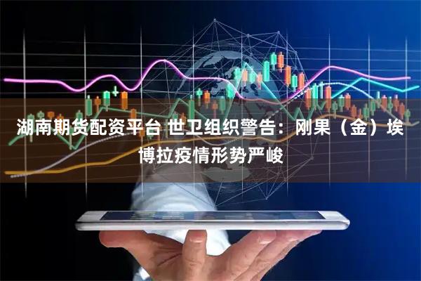 湖南期货配资平台 世卫组织警告：刚果（金）埃博拉疫情形势严峻