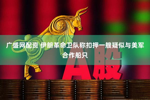 广盛网配资 伊朗革命卫队称扣押一艘疑似与美军合作船只